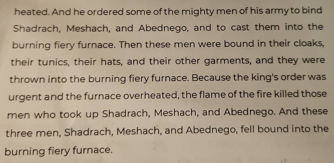 heated. And he ordered some of the mighty men of his army to bind 
Shadrach, Meshach, and Abednego, and to cast them into the 
burning fiery furnace. Then these men were bound in their cloaks, 
their tunics, their hats, and their other garments, and they were 
thrown into the burning fiery furnace. Because the king's order was 
urgent and the furnace overheated, the flame of the fire killed those 
men who took up Shadrach, Meshach, and Abednego. And these 
three men, Shadrach, Meshach, and Abednego, fell bound into the 
burning fiery furnace.