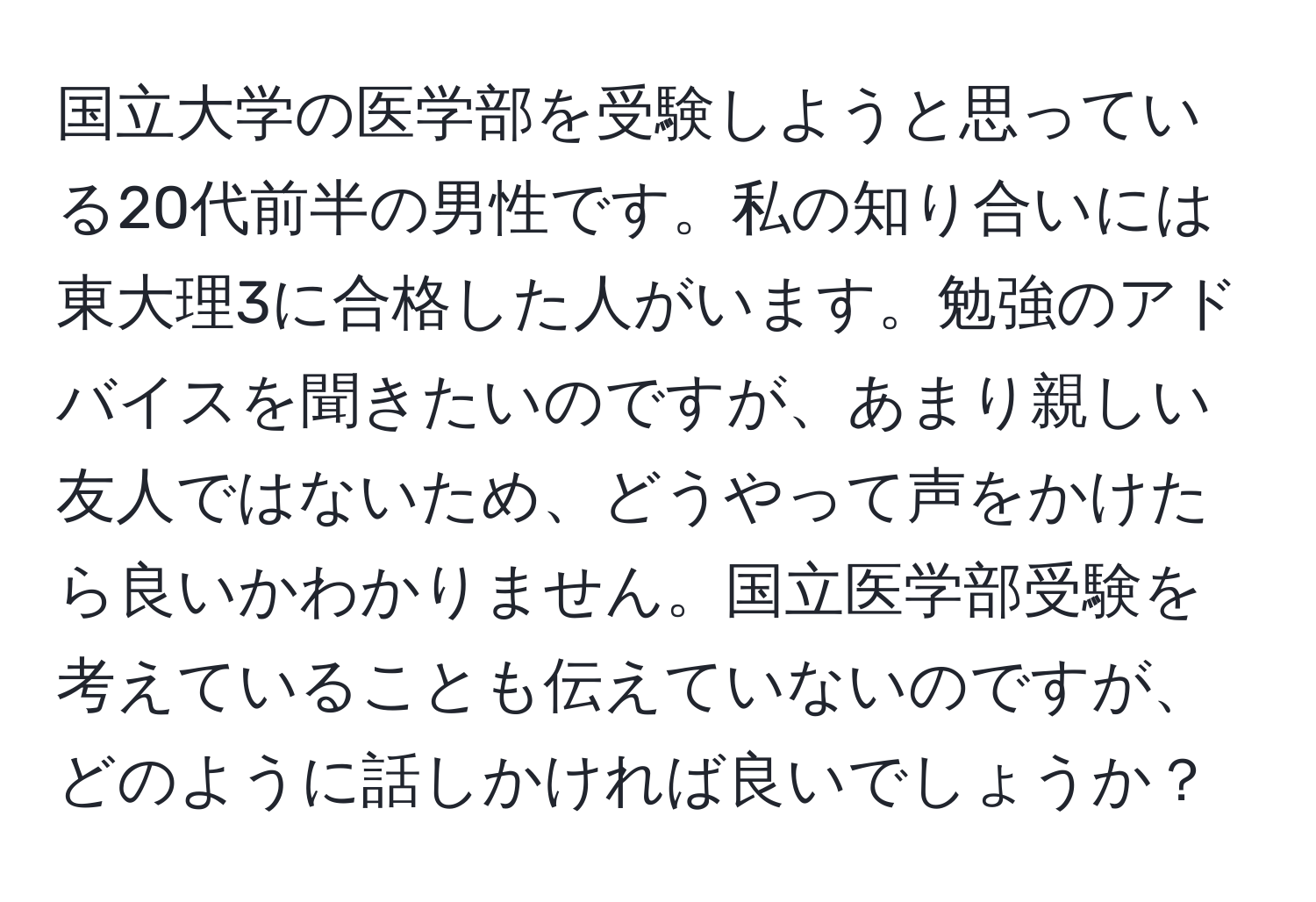 国立大学の医学部を受験しようと思っている20代前半の男性です。私の知り合いには東大理3に合格した人がいます。勉強のアドバイスを聞きたいのですが、あまり親しい友人ではないため、どうやって声をかけたら良いかわかりません。国立医学部受験を考えていることも伝えていないのですが、どのように話しかければ良いでしょうか？