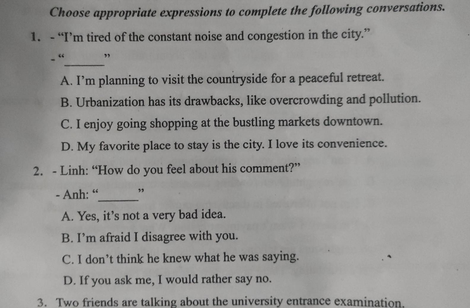 Choose appropriate expressions to complete the following conversations.
1. - “I’m tired of the constant noise and congestion in the city.”
- “_ ”
A. I’m planning to visit the countryside for a peaceful retreat.
B. Urbanization has its drawbacks, like overcrowding and pollution.
C. I enjoy going shopping at the bustling markets downtown.
D. My favorite place to stay is the city. I love its convenience.
2. - Linh: “How do you feel about his comment?”
- Anh: “_ ”
A. Yes, it’s not a very bad idea.
B. I’m afraid I disagree with you.
C. I don’t think he knew what he was saying.
D. If you ask me, I would rather say no.
3. Two friends are talking about the university entrance examination.