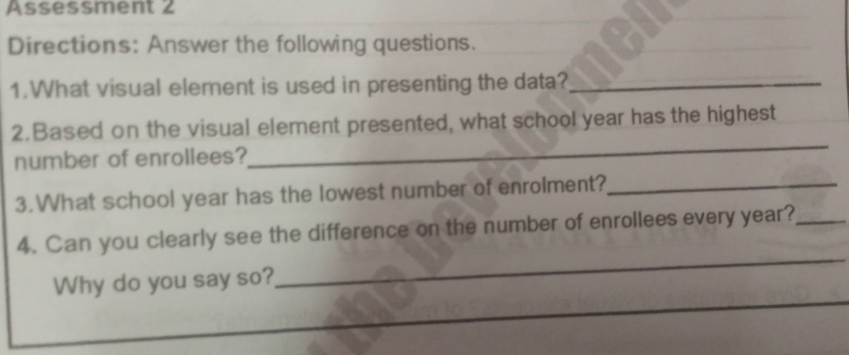 Assessment 2 
Directions: Answer the following questions. 
1.What visual element is used in presenting the data?_ 
2.Based on the visual element presented, what school year has the highest 
number of enrollees? 
_ 
3.What school year has the lowest number of enrolment?_ 
_ 
4. Can you clearly see the difference on the number of enrollees every year?_ 
_ 
Why do you say so?