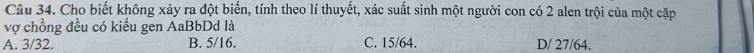 Cho biết không xảy ra đột biến, tính theo lí thuyết, xác suất sinh một người con có 2 alen trội của một cặp
vợ chồng đều có kiểu gen AaBbDd là
A. 3/32. B. 5/16. C. 15/64. D/ 27/64.