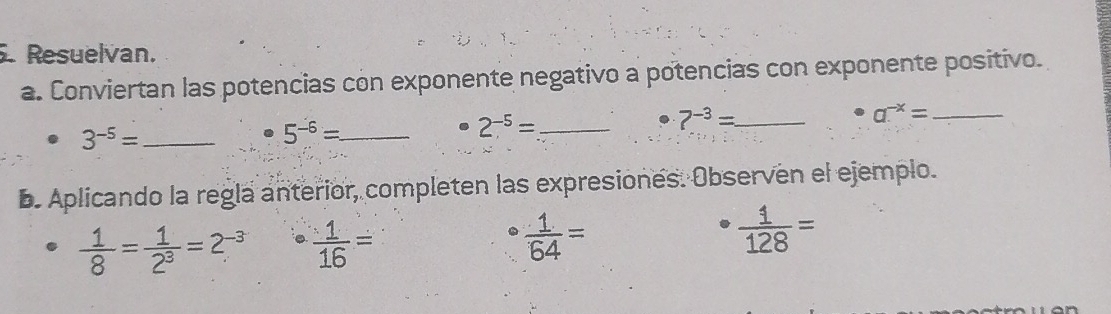 Resuelvan. 
a. Conviertan las potencias con exponente negativo a potencias con exponente positivo. 
_ 3^(-5)=
_ 5^(-6)=
2^(-5)= _
7^(-3)= _
a^(-x)= _ 
b. Aplicando la regla anterior, completen las expresiones. Observen el ejemplo.
 1/8 = 1/2^3 =2^(-3)  1/16 =
 1/64 =
 1/128 =