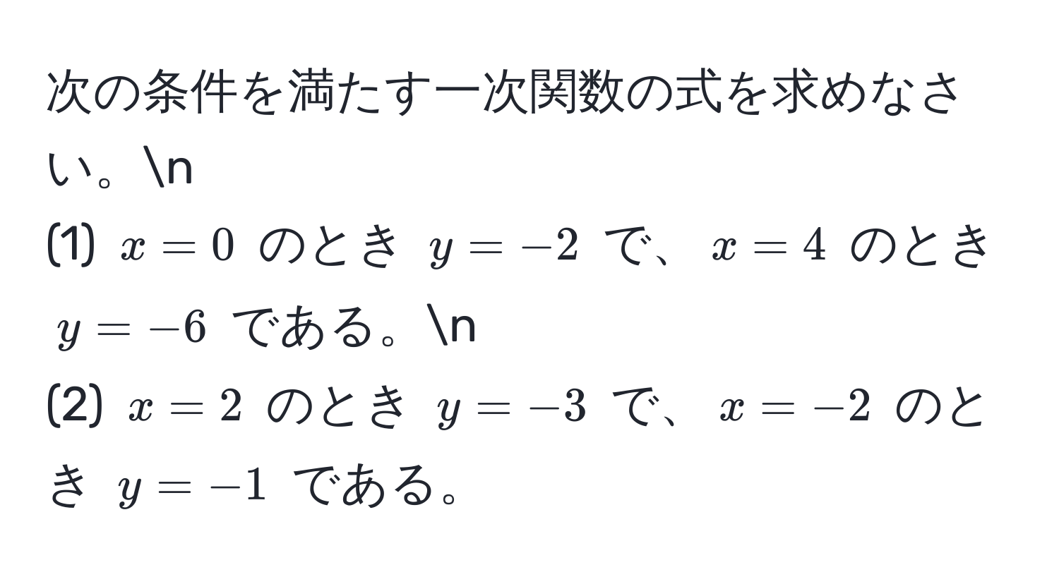 次の条件を満たす一次関数の式を求めなさい。n
(1) $x = 0$ のとき $y = -2$ で、$x = 4$ のとき $y = -6$ である。n
(2) $x = 2$ のとき $y = -3$ で、$x = -2$ のとき $y = -1$ である。