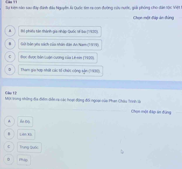 Sự kiện nào sau đây đánh dấu Nguyễn Ái Quốc tìm ra con đường cứu nước, giải phóng cho dân tộc Việt 
Chọn một đáp án đúng
A Bỏ phiếu tán thành gia nhập Quốc tế ba (1920).
B Gửi bản yêu sách của nhân dân An Nam (1919).
C Đọc được bản Luận cương của Lê-nin (1920).
D Tham gia hợp nhất các tố chức cộng sản (1930).
Câu 12
Một trong những địa điểm diễn ra các hoạt động đối ngoại của Phan Châu Trinh là
Chọn một đáp án đúng
A Ấn Độ.
B Liên Xô.
C Trung Quốc.
D Pháp.