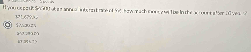 If you deposit $4500 at an annual interest rate of 5%, how much money will be in the account after 10 years?
$31,679,95
O $7,330.03
$47,250.00
$7,396.29