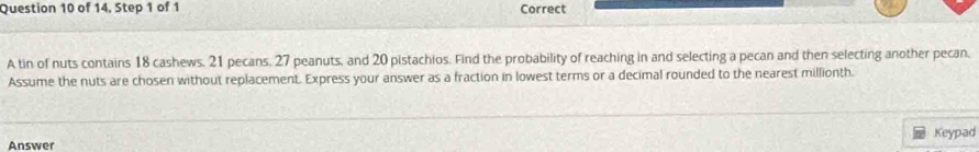 of 14, Step 1 of 1 Correct 
A tin of nuts contains 18 cashews, 21 pecans, 27 peanuts, and 20 pistachios. Find the probability of reaching in and selecting a pecan and then selecting another pecan, 
Assume the nuts are chosen without replacement. Express your answer as a fraction in lowest terms or a decimal rounded to the nearest millionth. 
Keypad 
Answer