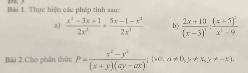 DE 3 
Bài 1. Thực hiện các phép tính sau: 
a)  (x^2-3x+1)/2x^2 + (5x-1-x^2)/2x^2  b) frac 2x+10(x-3)^2:frac (x+5)^3x^2-9
Bài 2.Cho phân thức P= (x^2-y^2)/(x+y)(ay-ax) ; (với a!= 0, y!= x, y!= -x).