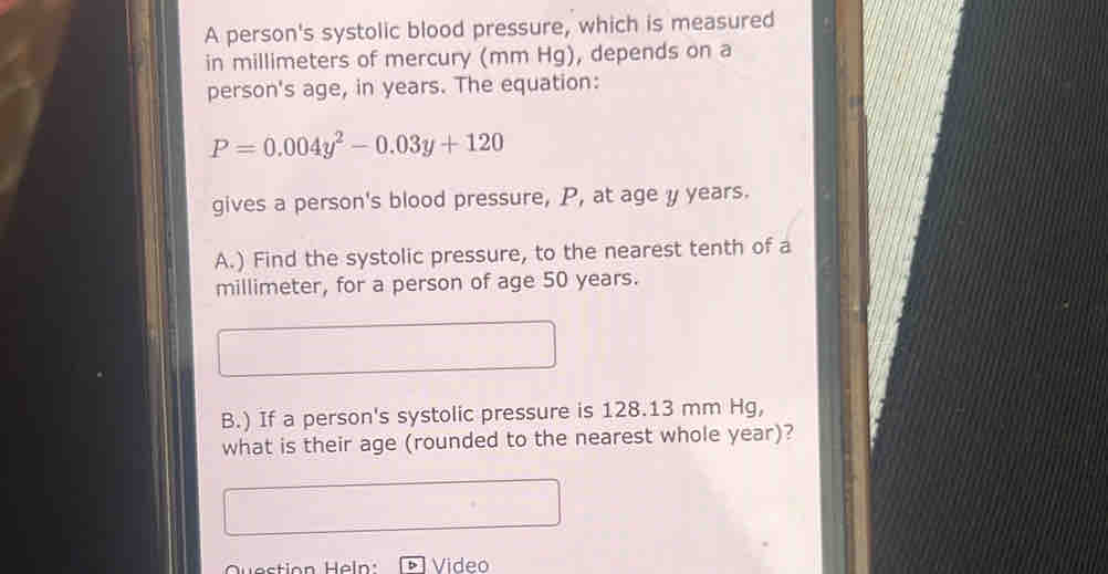 A person's systolic blood pressure, which is measured 
in millimeters of mercury (mm Hg), depends on a 
person's age, in years. The equation:
P=0.004y^2-0.03y+120
gives a person's blood pressure, P, at age y years. 
A.) Find the systolic pressure, to the nearest tenth of a
millimeter, for a person of age 50 years. 
B.) If a person's systolic pressure is 128.13 mm Hg, 
what is their age (rounded to the nearest whole year)? 
Question Heln : Video