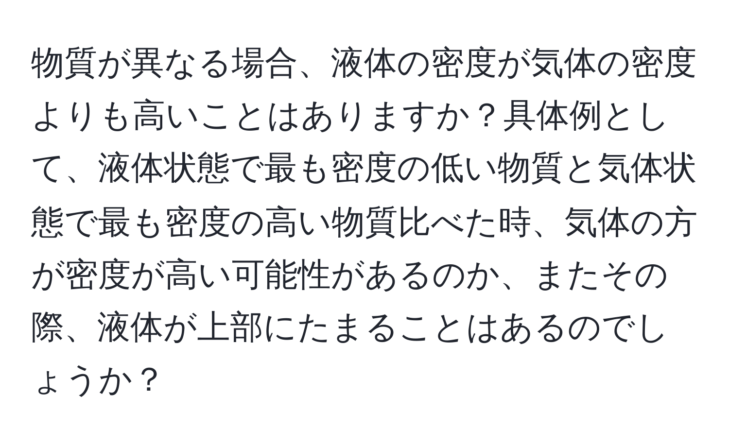 物質が異なる場合、液体の密度が気体の密度よりも高いことはありますか？具体例として、液体状態で最も密度の低い物質と気体状態で最も密度の高い物質比べた時、気体の方が密度が高い可能性があるのか、またその際、液体が上部にたまることはあるのでしょうか？