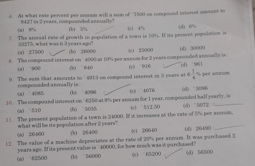 At what rate percent per annum will a sum of ` 7500 on compound interest amount to
8427 in 2 years, compounded annually?
(a) 8% (b) 5% (c) 4% (d) 6%
7. The annual rate of growth in population of a town is 10%. If its present population is
33275, what was it 3 years ago?
(a) 27500 (b) 26000 (c) 25000 (d) 30000
8. The compound interest on ` 4000 at 10% per annum for 2 years compounded annually is :
(a) ` 900 (b) ` 840 (c) ` 916 (d) ` 961
9. The sum that amounts to ` 4913 on compound interest in 3 years at 6 1/4  % per annum
compounded annually is :
(a) ` 4085 (b) ` 4096 (c) ` 4076 (d) ` 3096
10. The compound interest on ` 6250 at 8% per annum for 1 year, compounded half yearly, is
(a) ` 510 (b) ` 5035 (c) ` 512.50 (d) ` 5072
11. The present population of a town is 24000. If it increases at the rate of 5% per annum,
what will be its population after 2 years?
(a) 26460 (b) 26400 (c) 26640 (d) 26490
12. The value of a machine depreciates at the rate of 20% per annum. It was purchased 2
years ago. If its present value is ` 40000, for how much was it purchased?
(a) ` 62500 (b) ` 56000 (c) ` 65200 (d) 56500