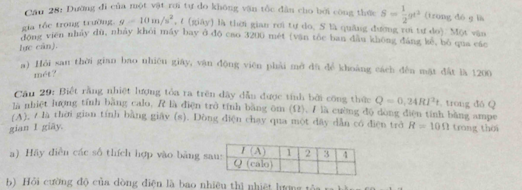 Dường đi của một vật rơi tự do không vận tốc đần cho bởi công thức S= 1/2 gt^2 (trong dó g là
gia tốc trọng trường, g=10m/s^2 , t (giây) là thời gian rơi tự do, S là quảng đương rơi tự do). Một vận
động viên nhảy dù, nhảy khỏi máy bay ở độ cao 3200 mét (vận tốc ban đầu không đáng kể, bỏ qua các
lực can).
a) Hồi san thời gian bao nhiêu giây, vận động viên phải mở đù để khoảng cách đến mặt đất là 1200
mét?
Cần 29: Biết rằng nhiệt lượng tỏa ra trên dây dẫn được tính bởi công thức Q=0,24RI^2t , trong đó Q
là nhiệt lượng tính bằng calo, R là điện trở tính bằng ôm (Ω), I là cường độ dòng điện tính bằng ampe
(A), / là thời gian tính bằng giây (s). Dòng điện chạy qua một dây dẫn có điện trở
gian 1 giãy. R=10Omega trong thời
a) Hãy điễn các số thích hợp vào bằng s
b) Hỏi cường độ của dòng điện là bao nhiêu thì nhiệt lượng từ