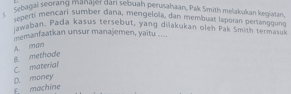 Sebagai seorang manajer dari sebuah perusahaan, Pak Smith melakukan kegiatan,
seperti mencari sumber dana, mengelola, dan membuat laporan pertanggung
jawaban. Pada kasus tersebut, yang dilakukan oleh Pak Smith termasuk
memanfaatkan unsur manajemen, yaitu ....
A. man
B. methode
C. material
D. money
E. machine