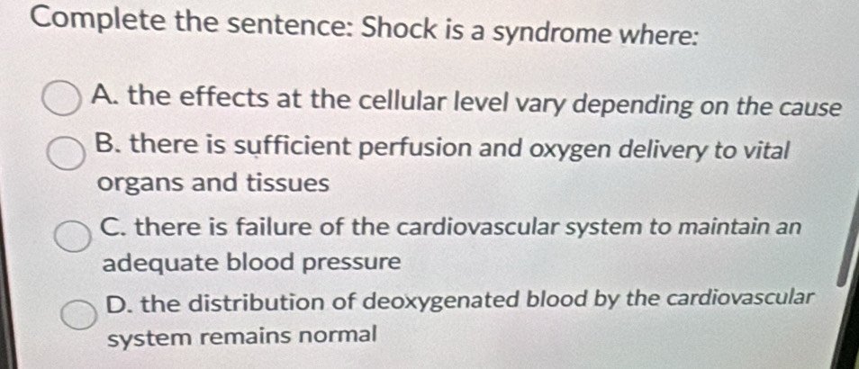 Complete the sentence: Shock is a syndrome where:
A. the effects at the cellular level vary depending on the cause
B. there is sufficient perfusion and oxygen delivery to vital
organs and tissues
C. there is failure of the cardiovascular system to maintain an
adequate blood pressure
D. the distribution of deoxygenated blood by the cardiovascular
system remains normal