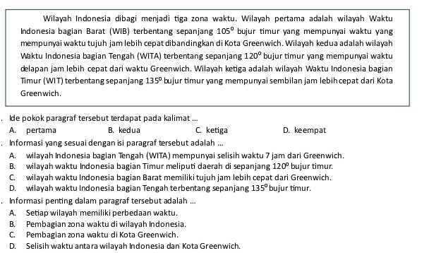 Wilayah Indonesia dibagi menjadi tiga zona waktu. Wilayah pertama adalah wilayah Waktu
Indonesia bagian Barat (WIB) terbentang sepanjang 105° bujur timur yang mempunyai waktu yang
mempunyai waktu tujuh jam lebih cepat dibandingkan di Kota Greenwich. Wilayah kedua adalah wilayah
Waktu Indonesia bagian Tengah (WITA) terbentang sepanjang 120° bujur timur yang mempunyai waktu
delapan jam lebih cepat dari waktu Greenwich. Wilayah ketiga adalah wilayah Waktu Indonesia bagian
Timur (WIT) terbentang sepanjang 135° bujur timur yang mempunyai sembilan jam lebihcepat dari Kota
Greenwich.
. Ide pokok paragraf tersebut terdapat pada kalimat ...
A. pertama B. ked ua C. ketiga D. keempat
. Informasi yang sesuai dengan isi paragraf tersebut adalah ...
A. wilayah Indonesia bagian Tengah (WITA) mempunyai selisih waktu 7 jam dari Greenwich.
B. wilayah waktu Indonesia bagian Timur meliputi daerah di sepanjang 120° bujur timur.
C. wilayah waktu Indonesia bagian Barat memiliki tujuh jam lebih cepat dari Greenwich.
D. wilayah waktu Indonesia bagian Tengah terbentang sepanjang 135° bujur timur.
. Informasi penting dalam paragraf tersebut adalah ...
A. Setiap wilayah memiliki perbedaan waktu.
B. Pembagian zona waktu di wilayah Indonesia.
C. Pembagian zona waktu di Kota Greenwich.
D. Selisih waktu antara wilayah Indonesia dan Kota Greenwich.