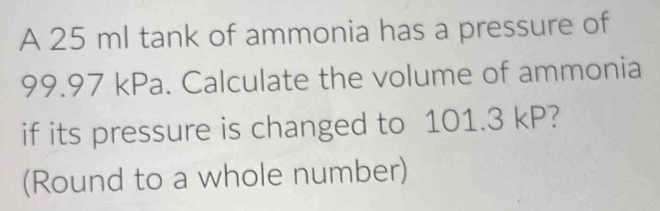 A 25 ml tank of ammonia has a pressure of
99.97 kPa. Calculate the volume of ammonia 
if its pressure is changed to 101.3 kP? 
(Round to a whole number)