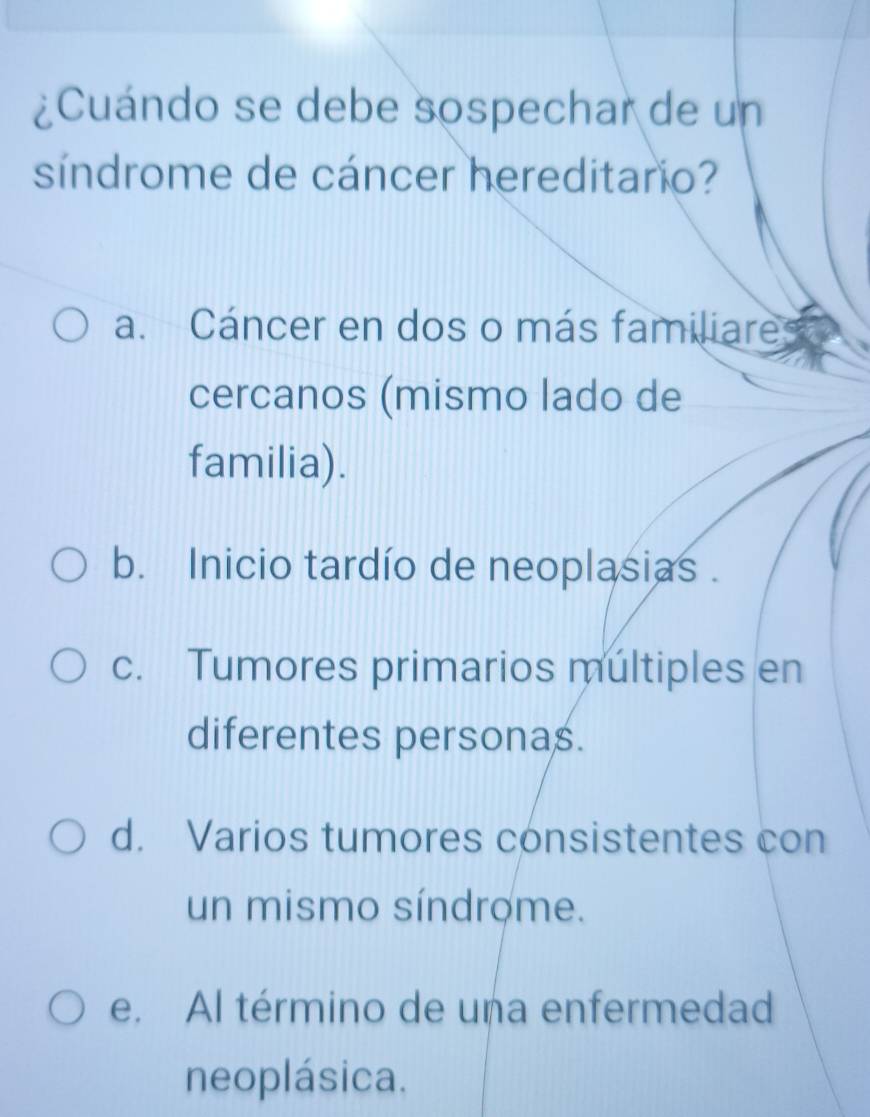 ¿Cuándo se debe sospechar de un
síndrome de cáncer hereditario?
a. Cáncer en dos o más familiare
cercanos (mismo lado de
familia).
b. Inicio tardío de neoplasias .
c. Tumores primarios multiples en
diferentes personas.
d. Varios tumores consistentes con
un mismo síndrome.
e. Al término de una enfermedad
neoplásica.