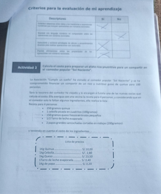 Criterios para la evaluación de mi aprendizaje 
Calcula el costo para preparar un plato rico ynutritivo para un compartir en 
Actividad 2 el comedor popular ''Sol Naciente''. 
La Asociación "Cumplir un sueño" ha visitado al comedor popular "Sol Naciente" y se ha 
comprometido financiar un compartir de un rico y nutritivo guíso de quínua para 100
personas. 
Sara la tesorera del comedor ha viajado y le encargan a Eulalia una de las nuevas socías que 
calcule el costo. Ella averigua con una vecina la receta para 4 personas, y considerando que en 
el comedor solo le faltan algunos ingredientes, ella realiza la lista 
Receta para 4 personas
250 gramos quínua 
1 cebolla picada en cuadritos (100gramos)
150 gramos queso fresco en trozos pequeños
1/2 Tarro de leche evaporada 
2 papas grandes sancochadas cortadas en rodajas (200gramos) 
y teniendo en cuenta el costo de los ingredientes. 
_" _* _. _*_ 
Lista de precios 
1Kg Quinua_ 5/. 10,00
1kg Cebolla_ 5/. 2,80
1kg Queso_ . 5/. 13,50
1Tarro de leche evaporada _S/. 3,40
1Kg de papa _ 5/.3,20
_ 
_ 
_ 
_* _. _.