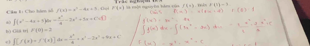 Trắc nghiệm D/S
Câu 1: Cho hâm số f(x)=x^3-4x+5. Gọi F(x) là một nguyên hám của f(x). Biết F(1)=3.
a) ∈t (x^3-4x+5)dx= x^4/4 -2x^2+5x+C
b) Giá trị F(0)=2
c) ∈t [f(x)+f'(x)]dx= x^4/4 +x^3-2x^2+9x+C