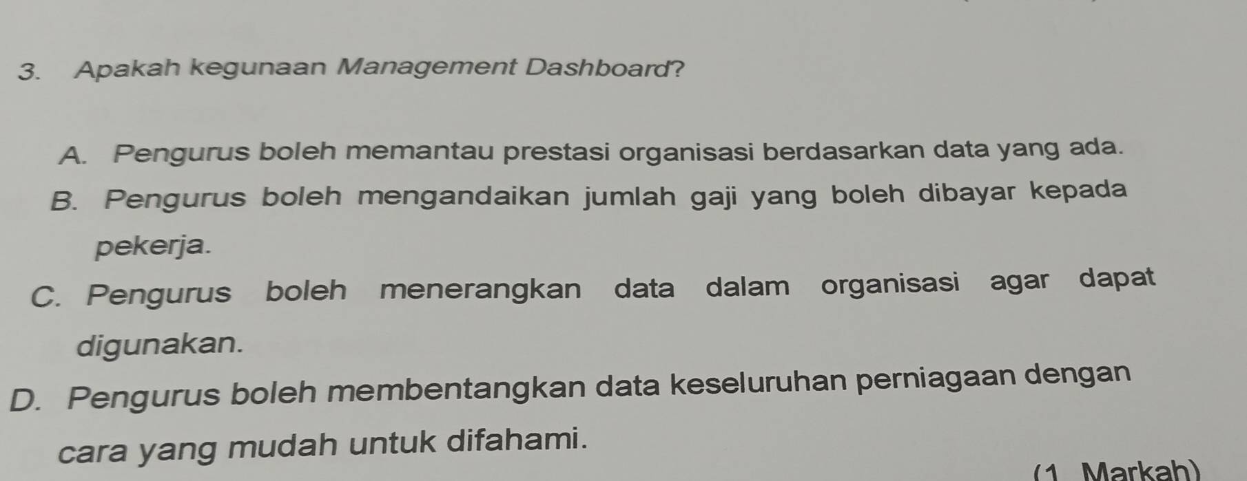 Apakah kegunaan Management Dashboard?
A. Pengurus boleh memantau prestasi organisasi berdasarkan data yang ada.
B. Pengurus boleh mengandaikan jumlah gaji yang boleh dibayar kepada
pekerja.
C. Pengurus boleh menerangkan data dalam organisasi agar dapat
digunakan.
D. Pengurus boleh membentangkan data keseluruhan perniagaan dengan
cara yang mudah untuk difahami.
(1 Markah)