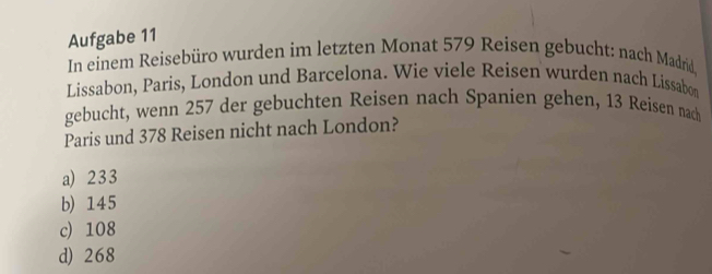 Aufgabe 11
In einem Reisebüro wurden im letzten Monat 579 Reisen gebucht: nach Madrid
Lissabon, Paris, London und Barcelona. Wie viele Reisen wurden nach Lissabon
gebucht, wenn 257 der gebuchten Reisen nach Spanien gehen, 13 Reisen nach
Paris und 378 Reisen nicht nach London?
a) 233
b) 145
c) 108
d) 268