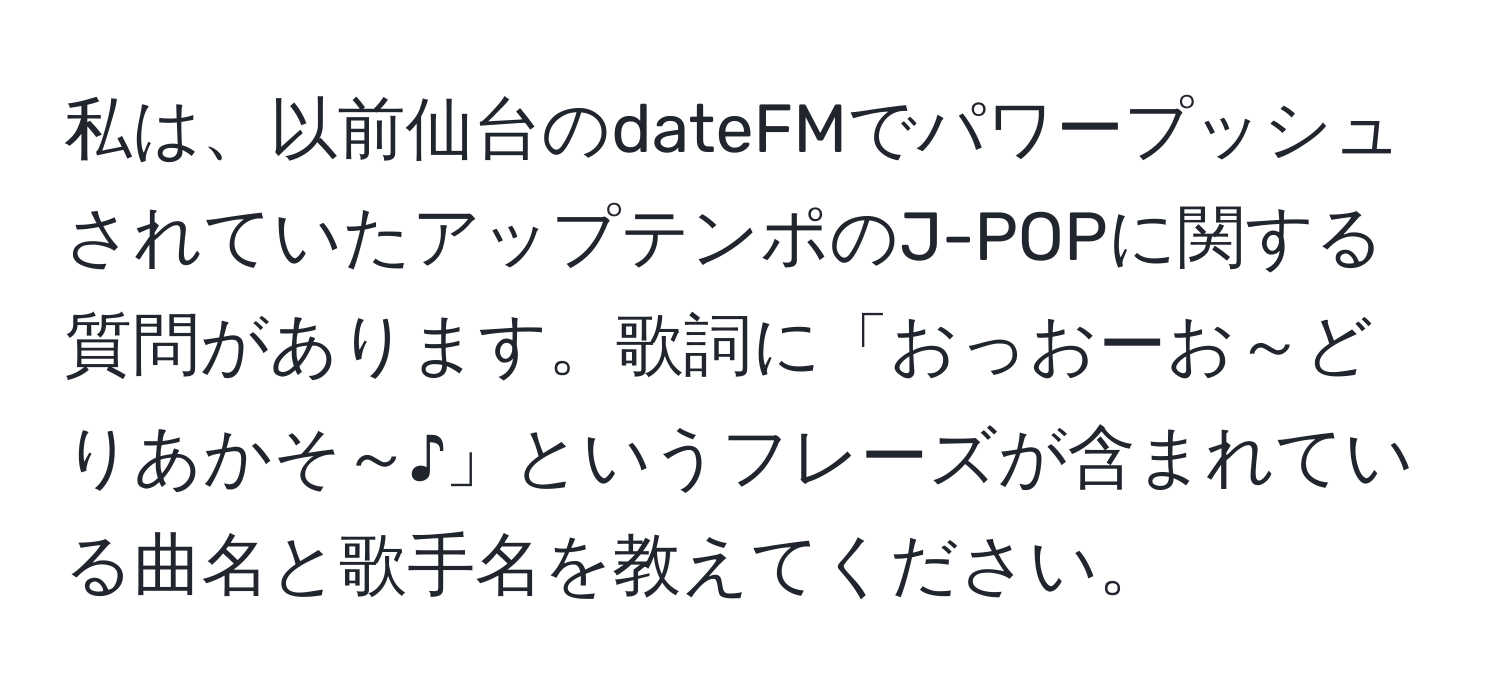 私は、以前仙台のdateFMでパワープッシュされていたアップテンポのJ-POPに関する質問があります。歌詞に「おっおーお～どりあかそ～♪」というフレーズが含まれている曲名と歌手名を教えてください。