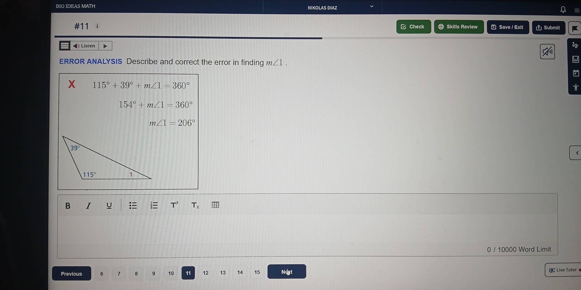 BIG IDEAS MATH NIKOLAS DIAZ
#11 C Check  Skills Review  Save / Exit  Submit K
◀ Listen D i
ERROR ANALYSIS Describe and correct the error in finding m∠ 1.
X 115°+39°+m∠ 1=360°
154°+m∠ 1=360°
m∠ 1=206°
B I U T₂
0 / 10000 Word Limit
Previous 6 7 8 9 10 11 12 13 14 15 Ndyt
Live Tutor