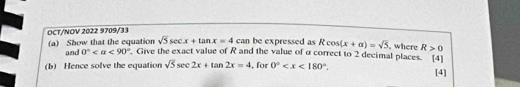 OCT/NOV 2022 9709/33 
(a) Show that the equation sqrt(5)sec x+tan x=4can be expressed as Rcos (x+alpha )=sqrt(5) , where R>0
and 0° <90°. Give the exact value of R and the value of α correct to 2 decimal places. [4] 
(b) Hence solve the equation sqrt(5)sec 2x+tan 2x=4 , for 0° . 
[4]