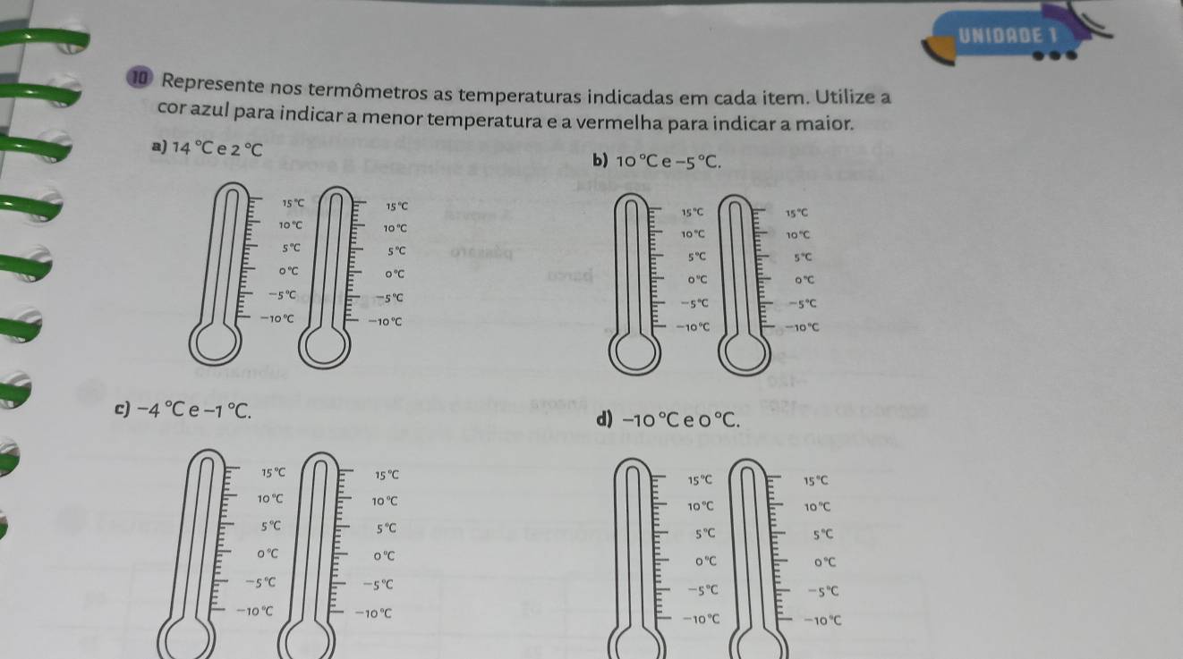 UNIDADE 1
1 Represente nos termômetros as temperaturas indicadas em cada item. Utilize a
cor azul para indicar a menor temperatura e a vermelha para indicar a maior.
a) 14°C e 2°C
b) 10°C e -5°C.
c) -4°C e -1°C.
d) -10°C e 0°C.
15°C 15°C
15°C 15°C
10°C 10°C
10°C 10°C
5°C 5°C
5°C
5°C
0°C
0°C
0°C
0°C
-5°C -5°C
-5°C -5°C
-10°C -10°C
-10°C -10°C