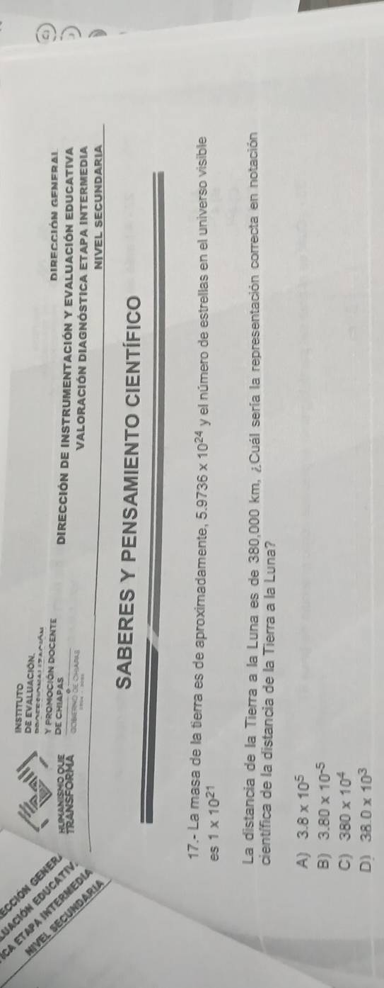 INSTITUTO
dE EValUACIÓN.
Boaerc(oma) (zanián
ī HUMANISMO OLE DE CHIAPAS
A ETaPa íNTERME TRANSFORMA
C
irección General
Is Y PROMOCIÓN DOCENTE Dirección de instrumentación y Evaluación Educativa
E á º
OOBIERND DE CHIAPAS Valoración DIAgnÓstiCa Etapa intermedia
NIVEL SECUNDARIA
SABERES Y PENSAMIENTO CIENTÍFICO
17.- La masa de la tierra es de aproximadamente, 5.9736* 10^(24)
es 1* 10^(21) y el número de estrellas en el universo visible
La distancia de la Tierra a la Luna es de 380,000 km, ¿Cuál sería la representación correcta en notación
científica de la distancia de la Tierra a la Luna?
A) 3.8* 10^5
B) 3.80* 10^(-5)
C) 380* 10^4
D) 38.0* 10^3