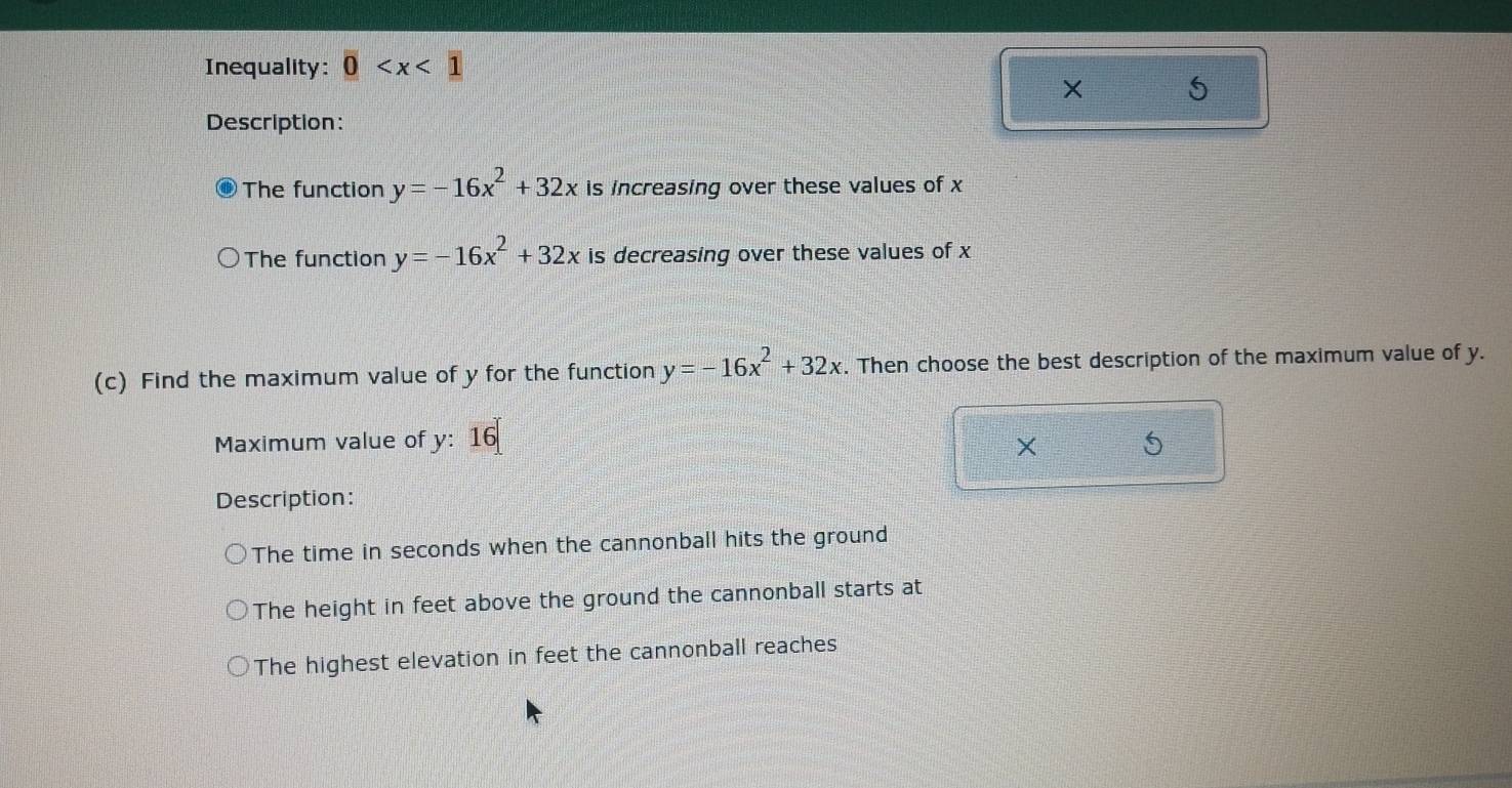 Inequality: 0
× 5 
Description: 
The function y=-16x^2+32x is increasing over these values of x
The function y=-16x^2+32x is decreasing over these values of x
(c) Find the maximum value of y for the function y=-16x^2+32x. Then choose the best description of the maximum value of y. 
Maximum value of y : 16
× 
Description: 
The time in seconds when the cannonball hits the ground 
The height in feet above the ground the cannonball starts at 
The highest elevation in feet the cannonball reaches