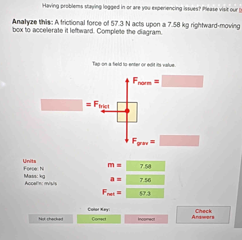 Having problems staying logged in or are you experiencing issues? Please visit our t
Analyze this: A frictional force of 57.3 N acts upon a 7.58 kg rightward-moving
box to accelerate it leftward. Complete the diagram.
Tap on a field to enter or edit its value.
F_norm=□
□ =F frict
□ 
F_grav=□
Units
Force: N
m=7.58
Mass: kg
Accel'n: m/s/s
a=7.56
F_net=57.3
Color Key: Check
Not checked Correct Incorrect Answers