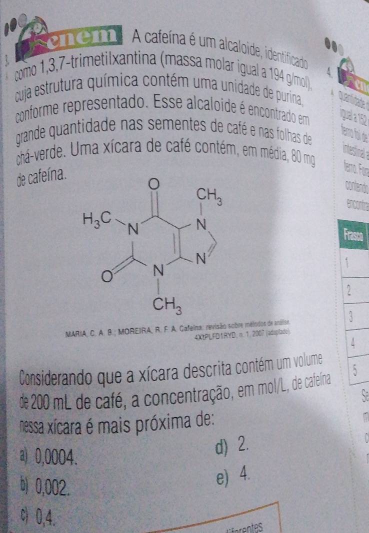 100
emem A cafeína é um alcaloide, identificado
como 1,3,7-trimetilxantina (massa molar igual a 194 g/mol).
cuja estrutura química contém uma unidade de purina,
conforme representado. Esse alcaloide é encontrado em qual a 15
grande quantidade nas sementes de café e nas folhas de
chá-verde. Uma xícara de café contém, em média, 80 mg
de cafeína.
Frasco
2
3
MARIA, C. A. B.; MOREIRA, R. F. A. Cafeina: revisão sobre mélodos de análise.
4XtPLFD1RYD, n. 1. 2007 (adaplado).
Considerando que a xícara descrita contém um volume
de 200 mL de café, a concentração, em mol/L, de cafeína 5
nessa xícara é mais próxima de:
a) 0,0004.
d) 2.
b) 0,002.
e) 4.
c) 0,4.