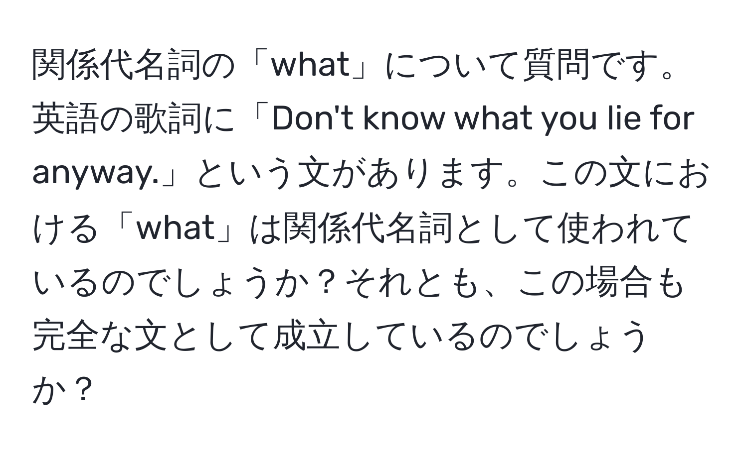 関係代名詞の「what」について質問です。英語の歌詞に「Don't know what you lie for anyway.」という文があります。この文における「what」は関係代名詞として使われているのでしょうか？それとも、この場合も完全な文として成立しているのでしょうか？