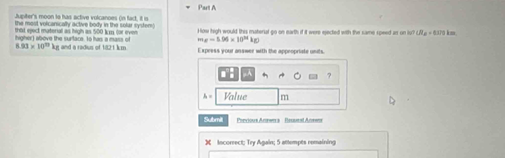 Jupiter's moon to has active volcanoes (in fact, it is 
the most volcanically active body in the solar system) 
that eject material as high as 500 )]m (or even How high would this material go on earth if it were ejected with the same speed as on to? UI_B=6370km. 
higher) above the surface. to has a mass of
m_B=5.96* 10^(24)kg)
8.93* 10^(72)kg and a radius of 1821 km Express your answer with the appropriate units 
μA 
?
h= Value m
Submit Previous Answers Request Answer 
Incorrect; Try Again; 5 attempts remaining