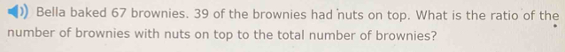 Bella baked 67 brownies. 39 of the brownies had nuts on top. What is the ratio of the 
number of brownies with nuts on top to the total number of brownies?