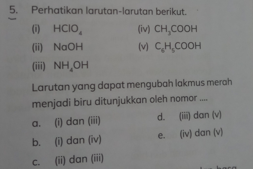 Perhatikan larutan-larutan berikut.
(i) ₹ HClO_4 (iv) CH_3COOH
(ii) NaOH (v) C_6H_5COOH
(iii) NH_4OH
Larutan yang dapat mengubah lakmus merah
menjadi biru ditunjukkan oleh nomor ....
a. (i) dan (iii) d. (iii) dan (v)
b. (i) dan (iv) e. (iv) dan (v)
c. (ii) dan (iii)