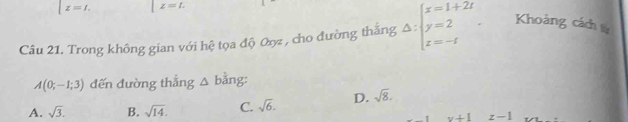 x=t. z=t. 
Câu 21. Trong không gian với hệ tọa độ 0ợ , cho đường thắng Delta :beginarrayl x=1+2t y=2 z=-tendarray.. Khoảng cách ừ
A(0;-1;3) đến đường thẳng △ b ăng
A. sqrt(3). B. sqrt(14). C. sqrt(6). D. sqrt(8).
v+1 z-1