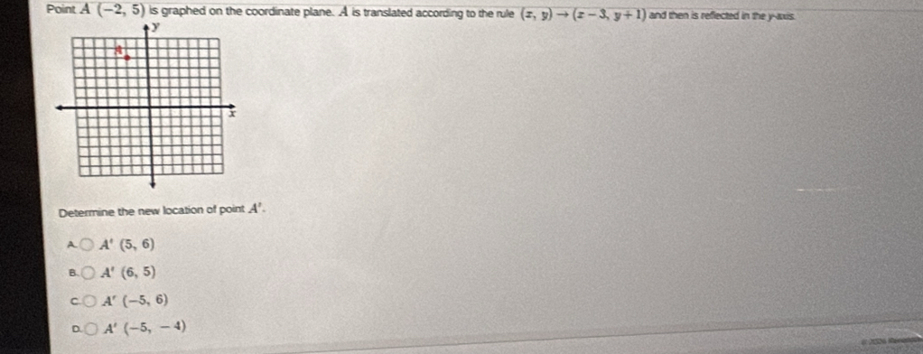 Point A(-2,5) is graphed on the coordinate plane. A is translated according to the rule (x,y)to (x-3,y+1) and then is reflected in the y-axis.
Determine the new location of point A'.
A. A'(5,6)
A'(6,5)
A'(-5,6)
A'(-5,-4)