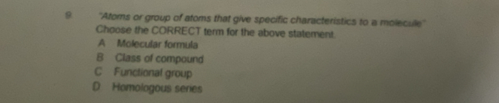 9 ''Atoms or group of atoms that give specific characteristics to a molecule''
Choose the CORRECT term for the above statement.
A Molecular formula
B Class of compound
C Functional group
D Homologous series