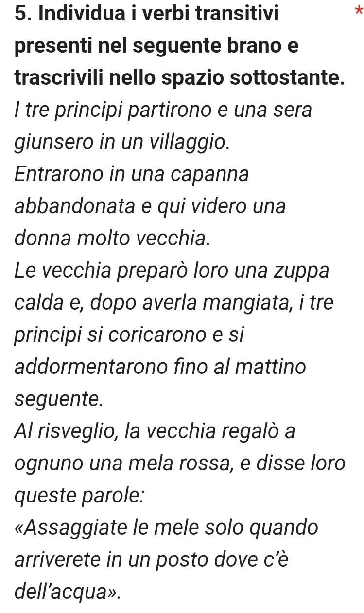 Individua i verbi transitivi 
* 
presenti nel seguente brano e 
trascrivili nello spazio sottostante. 
I tre principi partirono e una sera 
giunsero in un villaggio. 
Entrarono in una capanna 
abbandonata e qui videro una 
donna molto vecchia. 
Le vecchia preparò loro una zuppa 
calda e, dopo averla mangiata, i tre 
principi si coricarono e si 
addormentarono fino al mattino 
seguente. 
Al risveglio, la vecchia regalò a 
ognuno una mela rossa, e disse loro 
queste parole: 
«Assaggiate le mele solo quando 
arriverete in un posto dove cè 
dell'acqua».