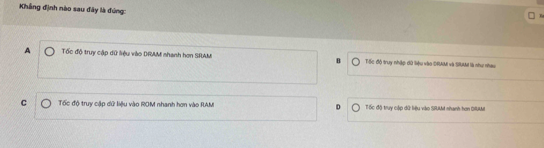 Khầng định nào sau đây là đúng:
Xe
A Tốc độ truy cập dữ liệu vào DRAM nhanh hơn SRAM B Tốc độ truy nhập dữ liệu vào DRAM và SRAM là như nhau
C Tốc độ truy cập dữ liệu vào ROM nhanh hơn vào RAM D Tốc độ truy cập dữ liệu vào SRAM nhanh hơn DRAM
