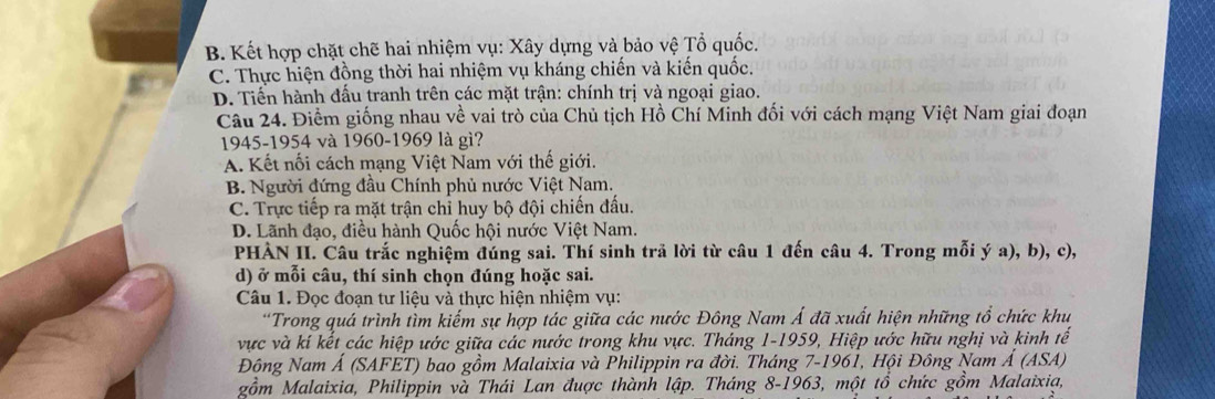 B. Kết hợp chặt chẽ hai nhiệm vụ: Xây dựng và bảo vhat e Tổ quốc. .
C. Thực hiện đồng thời hai nhiệm vụ kháng chiến và kiến quốc.
D. Tiến hành đấu tranh trên các mặt trận: chính trị và ngoại giao.
Câu 24. Điểm giống nhau về vai trò của Chủ tịch Hồ Chí Minh đối với cách mạng Việt Nam giai đoạn
1945-1954 và 1960-1969 là gì?
A. Kết nối cách mạng Việt Nam với thế giới.
B. Người đứng đầu Chính phủ nước Việt Nam.
C. Trực tiếp ra mặt trận chỉ huy bộ đội chiến đấu.
D. Lãnh đạo, điều hành Quốc hội nước Việt Nam.
PHÀN II. Câu trắc nghiệm đúng sai. Thí sinh trã lời từ câu 1 đến câu 4. Trong mỗi ý a), b), c),
d) ở mỗi câu, thí sinh chọn đúng hoặc sai.
Câu 1. Đọc đoạn tư liệu và thực hiện nhiệm vụ:
*Trong quá trình tìm kiếm sự hợp tác giữa các nước Đông Nam Á đã xuất hiện những tổ chức khu
vực và kí kết các hiệp ước giữa các nước trong khu vực. Tháng 1-1959, Hiệp ước hữu nghị và kinh tế
Đông Nam Á (SAFET) bao gồm Malaixia và Philippin ra đời. Tháng 7-1961, Hội Đông Nam Á (ASA)
gồm Malaixia, Philippin và Thái Lan được thành lập. Tháng 8-1963, một tổ chức gồm Malaixia,