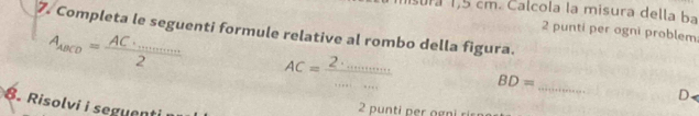 ur 1,5 cm. Calcola la misura della ba 
7. Completa le seguenti formule relative al rombo della figura. 2 punti per agni problem
A_ABCD=frac AC· _·s ·s 2 AC=frac 2· _·s ·s ·s  BD= _ 
D. 
. Risolvi i seguent