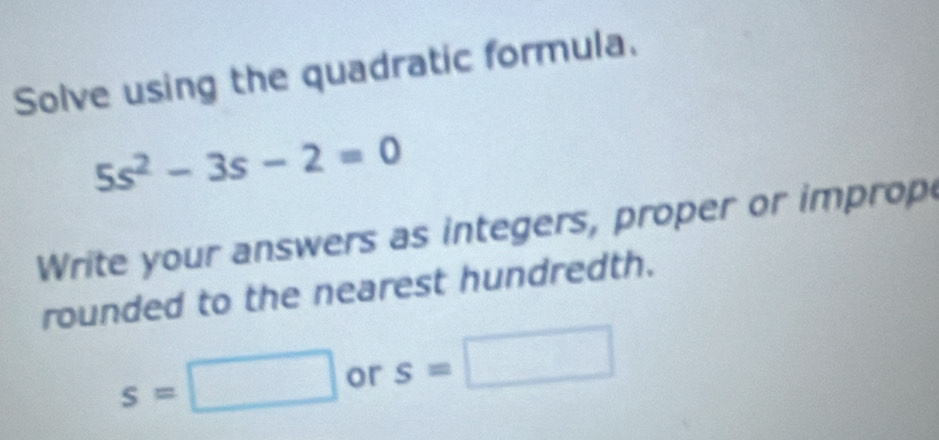 Solve using the quadratic formula.
5s^2-3s-2=0
Write your answers as integers, proper or improp 
rounded to the nearest hundredth.
s=□ or s=□