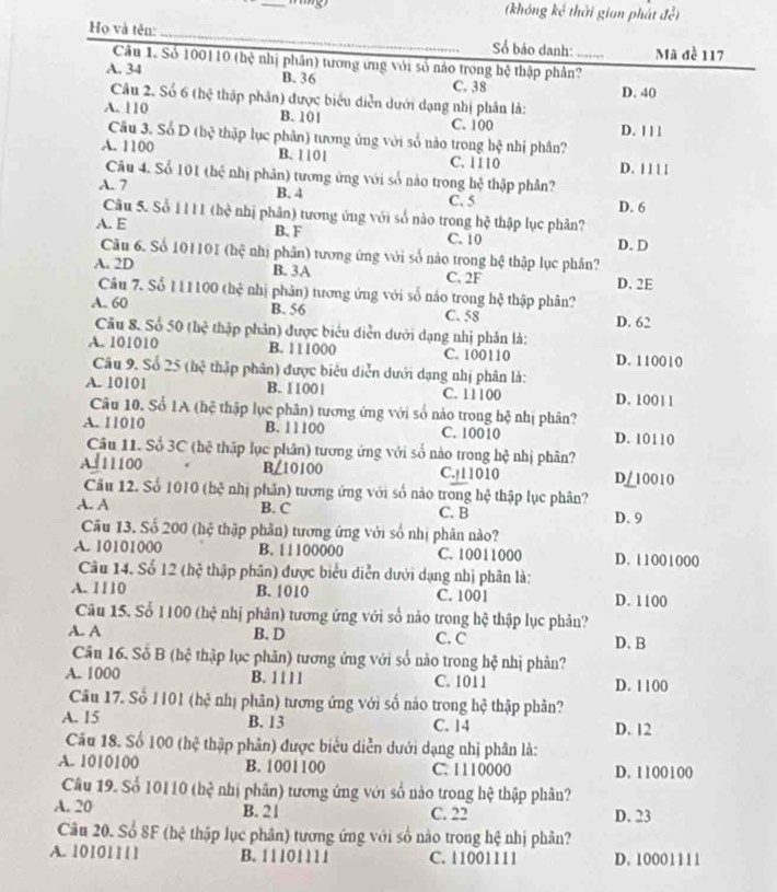 (không kế thời gian phát đề)
Họ và tên: _ Số báo danh: __Mã đề 117
Câu 1. Số 100110 (hệ nhị phân) tương ứng với số nào trong hệ thập phân?
A. 34 B. 36 C. 38 D. 40_
Câu 2. Số 6thxi
A. 110 thập phân) được biểu diễn dưới dạng nhị phần là:
B. 101 C. 100 D. 1 1 1
Câu 3. Số D (hệ thập lục phân) tương ứng với số nào trong hệ nhị phân?
A. 1100 B. 1101 C. 1110
Cău 4. Sổ 101(bc^2 D. 1 1 11
A. 7 nhị phản) tương ứng với số nào trong hệ thập phân?
B. 4
Câu 5. Số 1 111 the^2
C. 5 D. 6
A. E ( nhị phân) tương ứng với số nào trong hệ thập lục phân?
B.F C. 10
Câu 6. Số 1011 DI(hxi nhị phân) tương ứng với số nào trong hệ thập lục phân? D. D
A. 2D B. 3A D. 2E
C. 2F
Câu 7. Sổ I1 1100chc^2 nhị phản) tương ứng với số nảo trong hệ thập phân?
A. 60 B. 56 C. 58 D. 62
Câu 8. Số 50(hc^2 thập phân) được biểu diễn dưới dạng nhị phản là:
A. 101010 B. 111000 C. 100110 D. 110010
Câu 9. Số 25(bc^3 thập phân) được biêu diễn dưới dạng nhị phân là:
A. 10101 B. 11001 C. 11100 D. 1001 1
Câu 10. Sổ 1A (hệ thập lục phân) tương ứng với số nào trong hệ nhị phân?
A. 11010 B. 11100 C. 10010 D. 10110
Câu 11. Số 3C (hệ thập lục phân) tương ứng với số nào trong hệ nhị phân?
B ∠ 10100
Al11100 C.|11010 D/10010
Câu 12. Số 10 10 (bx^2 nhị phân) tương ứng với số nào trong hệ thập lục phân?
A. A B. C C. B D. 9
Câu 13. Số 200 (hệ thập phần) tương ứng với số nhị phân nào?
A. 10101000 B. 11100000 C. 10011000 D. 11001000
Câu 14. Số 12 hc # thập phân) được biểu diễn dưới dạng nhị phân là:
A. 1110 B. 1010 C. 1001 D. 1100
Câu 15. Số 1100(hxi nhị phân) tương ứng với số nào trong hệ thập lục phản?
A. A B. D C. C D. B
Căn 16. Số B (hệ thập lục phân) tương ứng với số nào trong hệ nhị phản?
A. 1000 B. 11 l 1 C. 1011 D. 1100
Câu 17. Số 1101 (hệ nhị phân) tương ứng với số nào trong hệ thập phân?
A. 15 B. 13 C. 14 D. 12
âu 18. Số 100 ( hc * thập phân được biểu diễn dưới dạng nhị phân là:
A. 1010100 B. 1001100 C. 1110000 D. 1100100
Câu 19. Số 10110 (hệ nhị phân) tương ứng với số nào trong hệ thập phân?
A. 20 B. 21 C. 22 D. 23
Câu 20. Số 8F (bc^2 thập lục phân) tương ứng với số nào trong hệ nhị phân?
A. 10101111 B. 11101111 C. 11001111 D. 10001111