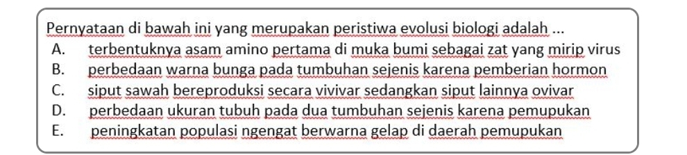 Pernyataan di bawah ini yang merupakan peristiwa evolusi biologi adalah ...
A. terbentuknya asam amino pertama di muka bumi sebagai zat yang mirip virus
B. perbedaan warna bunga pada tumbuhan sejenis karena pemberian hormon
C. siput sawah bereproduksi secara vivivar sedangkan siput lainnya ovivar
D. perbedaan ukuran tubuh pada dua tumbuhan sejenis karena pemupukan
E. peningkatan populasi ngengat berwarna gelap di daerah pemupukan