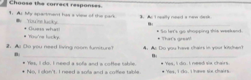 Choose the correct responses.
1. A: My apartment has a view of the park. 3. As I really need a new desk.
B: You're lucky._
B:_
Guess what!
So let's go shopping this weekend.
You're lucky. That's great!
2. A: Do you need living room furniture? 4. A: Do you have chairs in your kitchen?
B:_
B:_
Yes, I do. I need a sofa and a coffee table. Yes, I do. I need six chairs.
No, I don't. I need a sofa and a coffee table. Yes, I do. I have six chairs.