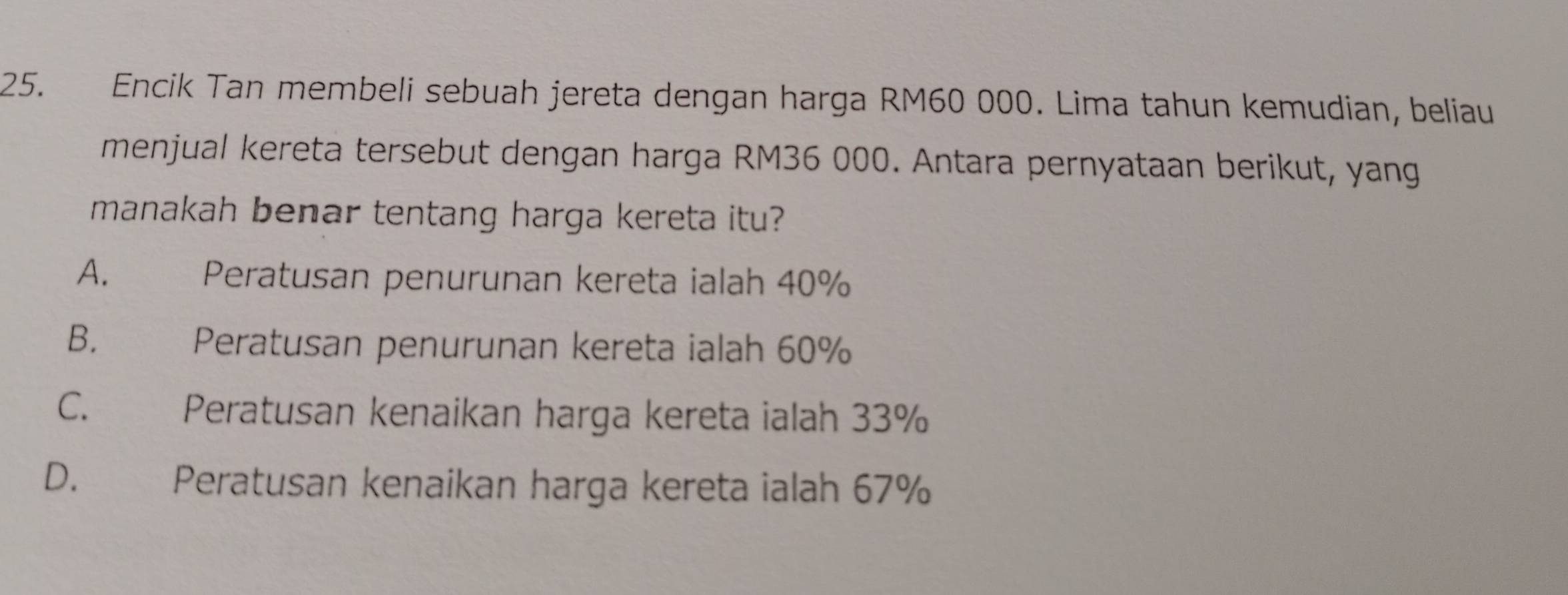 Encik Tan membeli sebuah jereta dengan harga RM60 000. Lima tahun kemudian, beliau
menjual kereta tersebut dengan harga RM36 000. Antara pernyataan berikut, yang
manakah benar tentang harga kereta itu?
A.
Peratusan penurunan kereta ialah 40%
B. Peratusan penurunan kereta ialah 60%
C. Peratusan kenaikan harga kereta ialah 33%
D. Peratusan kenaikan harga kereta ialah 67%