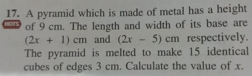 A pyramid which is made of metal has a height 
HOTS of 9 cm. The length and width of its base are
(2x+1)cm and (2x-5)cm respectively. 
The pyramid is melted to make 15 identical 
cubes of edges 3 cm. Calculate the value of x.