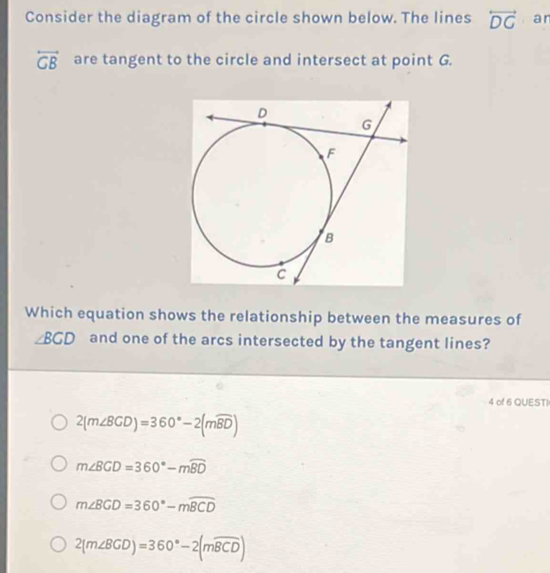 Consider the diagram of the circle shown below. The lines overleftrightarrow DG an
overleftrightarrow GB are tangent to the circle and intersect at point G.
Which equation shows the relationship between the measures of
∠ BCD and one of the arcs intersected by the tangent lines?
4 of 6 QUESTI
2(m∠ BCD)=360°-2(mwidehat BD)
m∠ BGD=360°-mwidehat BD
m∠ BGD=360°-mwidehat BCD
2(m∠ BGD)=360°-2(mwidehat BCD)